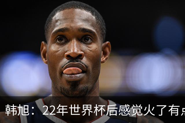 韩旭：22年世界杯后感觉火了有点飘了 后来家人朋友提醒后才注意